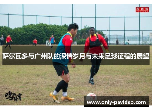 萨尔瓦多与广州队的深情岁月与未来足球征程的展望