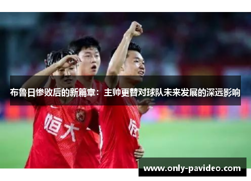 布鲁日惨败后的新篇章：主帅更替对球队未来发展的深远影响