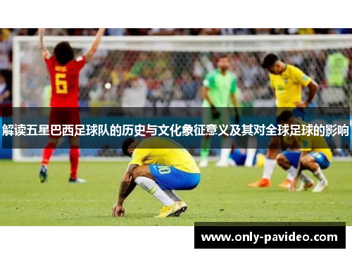 解读五星巴西足球队的历史与文化象征意义及其对全球足球的影响