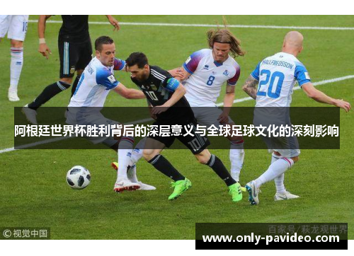阿根廷世界杯胜利背后的深层意义与全球足球文化的深刻影响