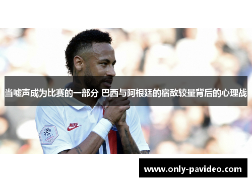 当嘘声成为比赛的一部分 巴西与阿根廷的宿敌较量背后的心理战