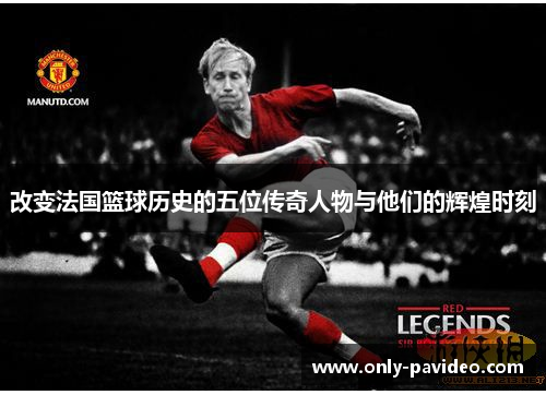 改变法国篮球历史的五位传奇人物与他们的辉煌时刻