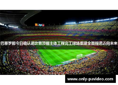 巴塞罗那今日确认诺坎普顶棚主体工程完工球场重建全面提速迈向未来