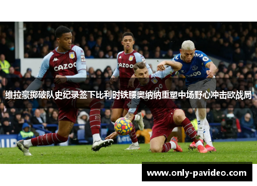 维拉豪掷破队史纪录签下比利时铁腰奥纳纳重塑中场野心冲击欧战局 维拉豪掷破队史纪录签下比利时铁腰奥纳纳重塑中场野心冲击欧战局