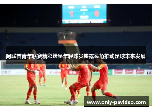 阿联酋青年联赛精彩纷呈年轻球员崭露头角推动足球未来发展