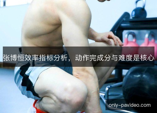 张博恒效率指标分析,动作完成分与难度是核心 张博恒效率指标分析,动作完成分与难度是核心