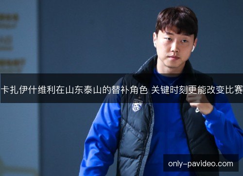 卡扎伊什维利在山东泰山的替补角色 关键时刻更能改变比赛